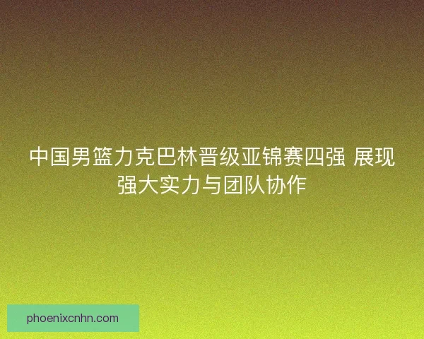 中国男篮力克巴林晋级亚锦赛四强 展现强大实力与团队协作