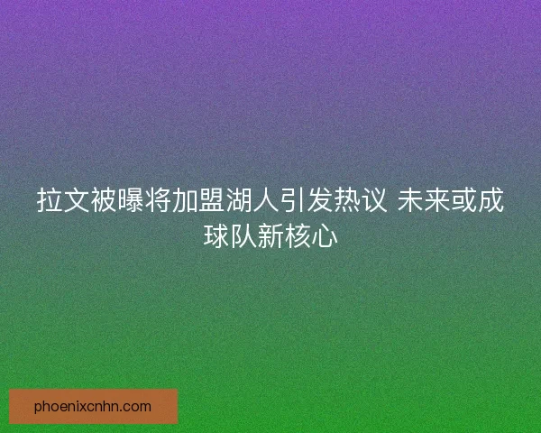 拉文被曝将加盟湖人引发热议 未来或成球队新核心