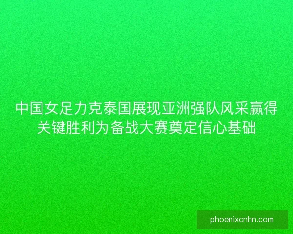 中国女足力克泰国展现亚洲强队风采赢得关键胜利为备战大赛奠定信心基础