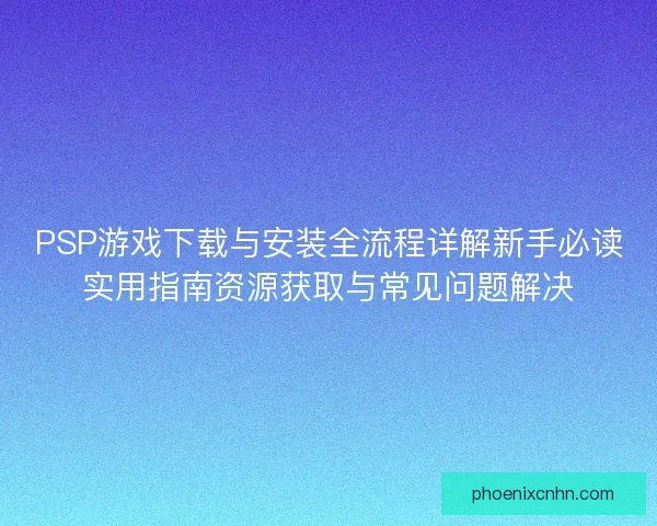 PSP游戏下载与安装全流程详解新手必读实用指南资源获取与常见问题解决