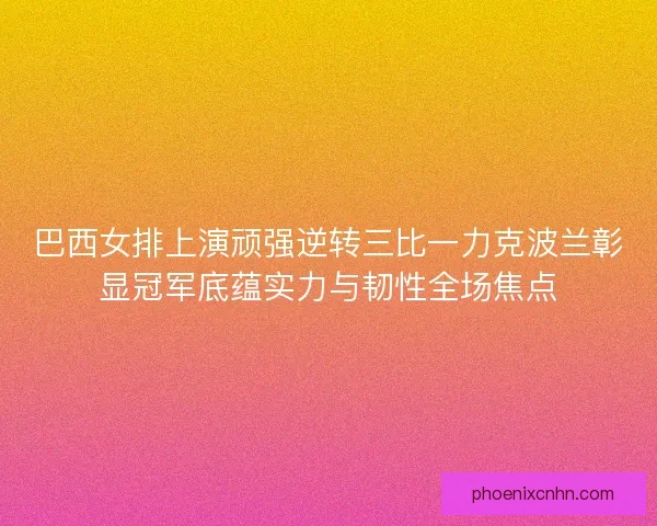 巴西女排上演顽强逆转三比一力克波兰彰显冠军底蕴实力与韧性全场焦点