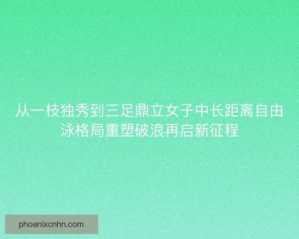 从一枝独秀到三足鼎立女子中长距离自由泳格局重塑破浪再启新征程