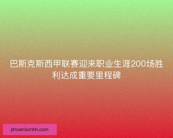 巴斯克斯西甲联赛迎来职业生涯200场胜利达成重要里程碑