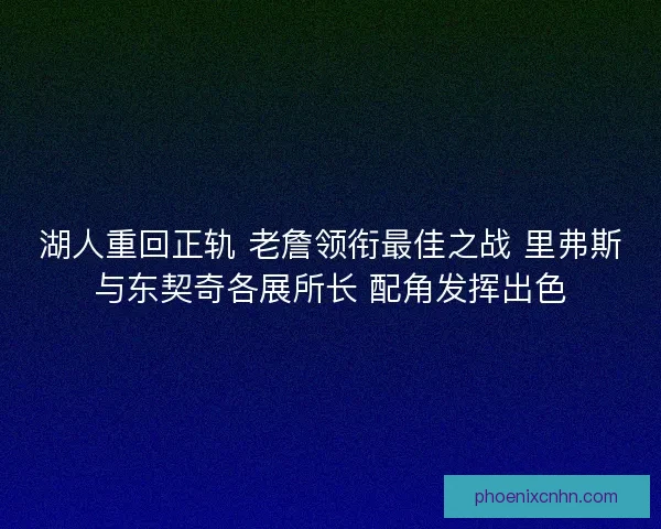 湖人重回正轨 老詹领衔最佳之战 里弗斯与东契奇各展所长 配角发挥出色