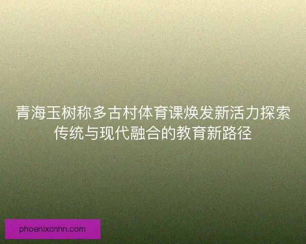 青海玉树称多古村体育课焕发新活力探索传统与现代融合的教育新路径