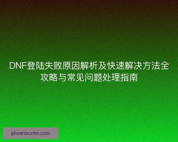 DNF登陆失败原因解析及快速解决方法全攻略与常见问题处理指南