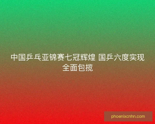中国乒乓亚锦赛七冠辉煌 国乒六度实现全面包揽