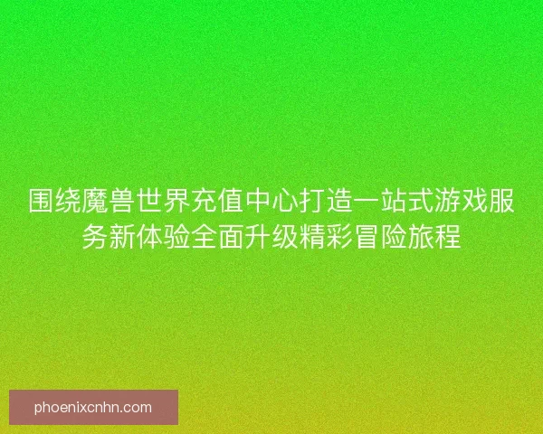 围绕魔兽世界充值中心打造一站式游戏服务新体验全面升级精彩冒险旅程