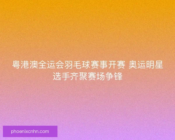 粤港澳全运会羽毛球赛事开赛 奥运明星选手齐聚赛场争锋