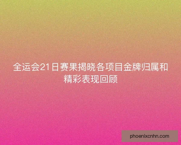全运会21日赛果揭晓各项目金牌归属和精彩表现回顾