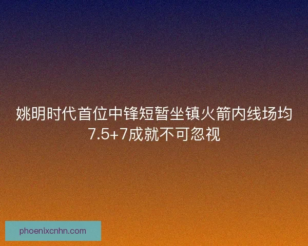姚明时代首位中锋短暂坐镇火箭内线场均7.5+7成就不可忽视