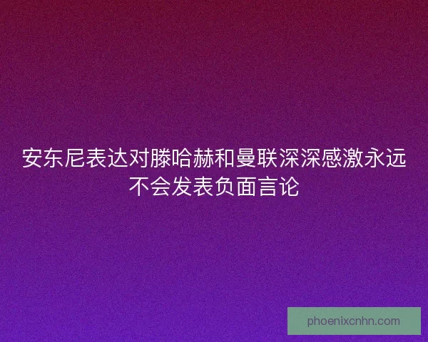 安东尼表达对滕哈赫和曼联深深感激永远不会发表负面言论