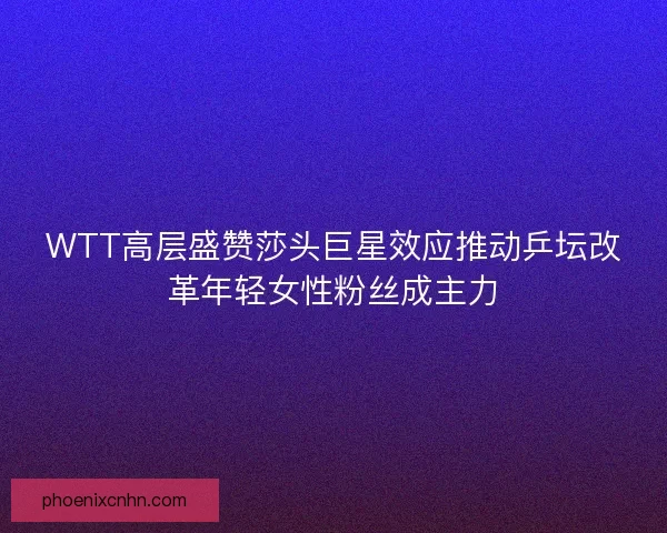 WTT高层盛赞莎头巨星效应推动乒坛改革年轻女性粉丝成主力