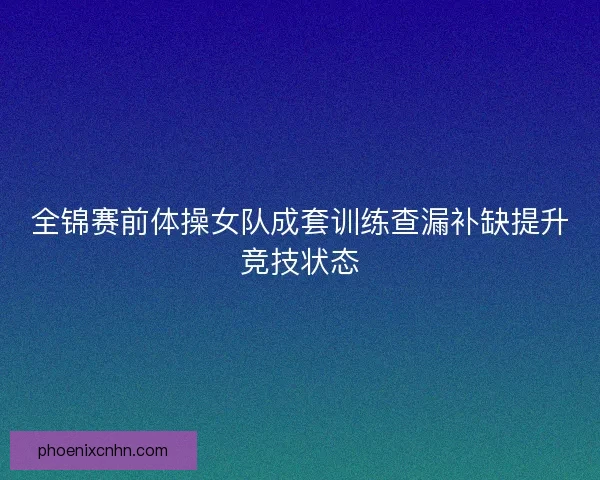 全锦赛前体操女队成套训练查漏补缺提升竞技状态