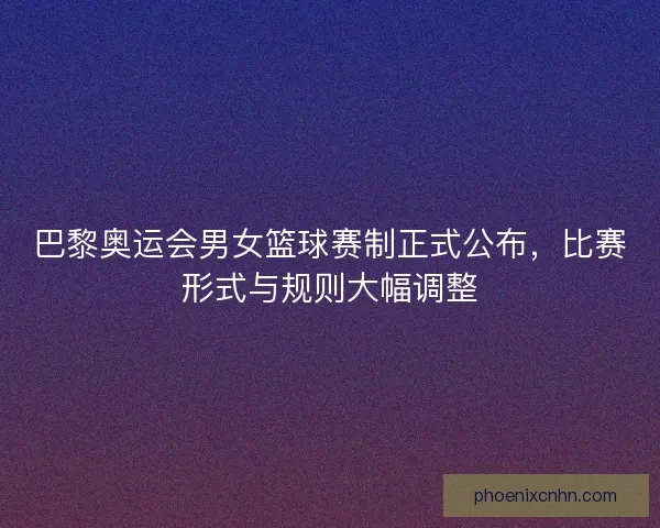 巴黎奥运会男女篮球赛制正式公布，比赛形式与规则大幅调整