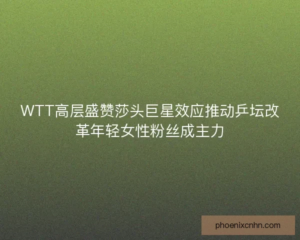 WTT高层盛赞莎头巨星效应推动乒坛改革年轻女性粉丝成主力