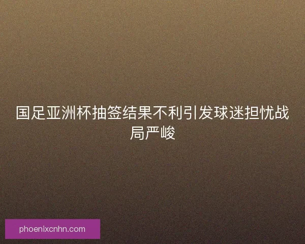 国足亚洲杯抽签结果不利引发球迷担忧战局严峻