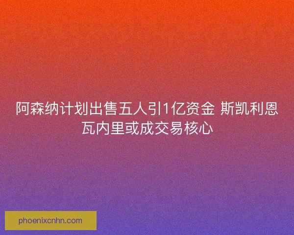 阿森纳计划出售五人引1亿资金 斯凯利恩瓦内里或成交易核心