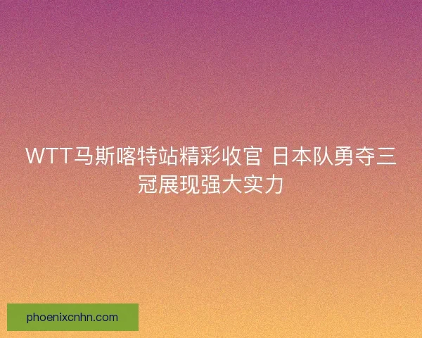 WTT马斯喀特站精彩收官 日本队勇夺三冠展现强大实力