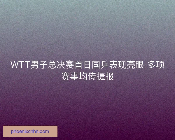 WTT男子总决赛首日国乒表现亮眼 多项赛事均传捷报