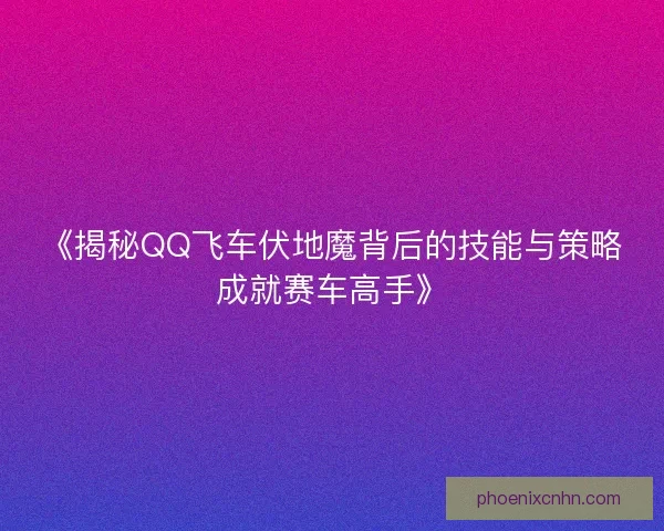 《揭秘QQ飞车伏地魔背后的技能与策略成就赛车高手》