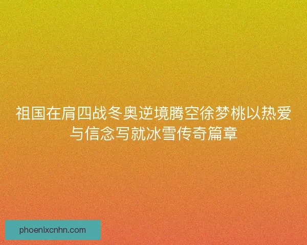 祖国在肩四战冬奥逆境腾空徐梦桃以热爱与信念写就冰雪传奇篇章