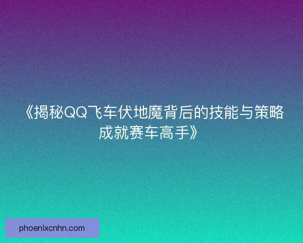 《揭秘QQ飞车伏地魔背后的技能与策略成就赛车高手》