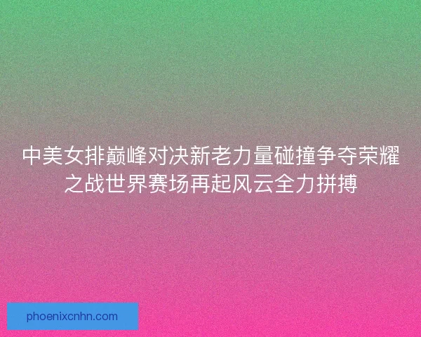 中美女排巅峰对决新老力量碰撞争夺荣耀之战世界赛场再起风云全力拼搏