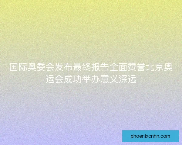 国际奥委会发布最终报告全面赞誉北京奥运会成功举办意义深远
