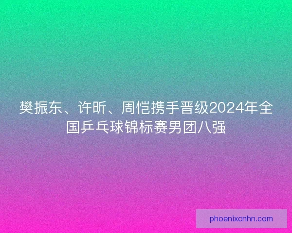 樊振东、许昕、周恺携手晋级2024年全国乒乓球锦标赛男团八强